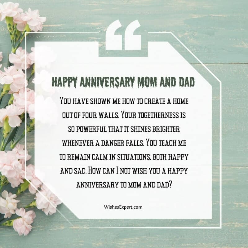 You have shown me how to create a home out of four walls. Your togetherness is so powerful that it shines brighter whenever a danger falls.You teach me to remain calm in situations, both happy and sad. How can I not wish you a happy anniversary to mom and dad?