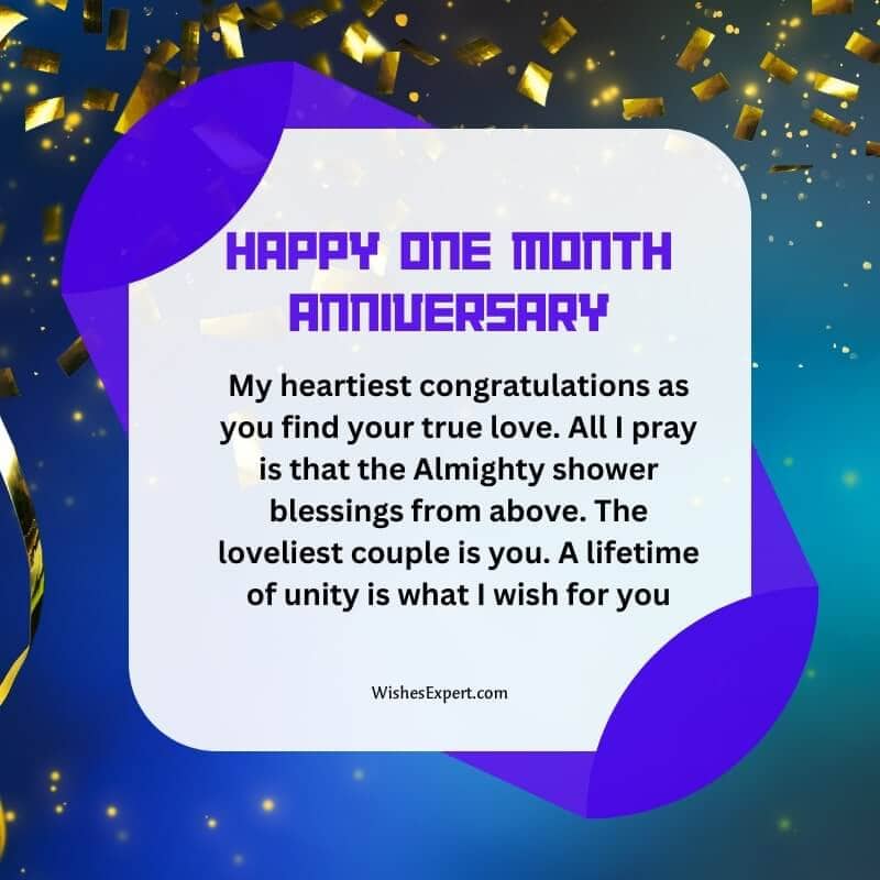 My heartiest congratulations as you find your true love. All I pray is that the Almighty shower blessings from above. The loveliest couple is you. A lifetime of unity is what I wish for you. Happy 1 Month Anniversary.